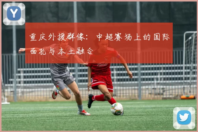 重庆外援群像：中超赛场上的国际面孔与本土融合