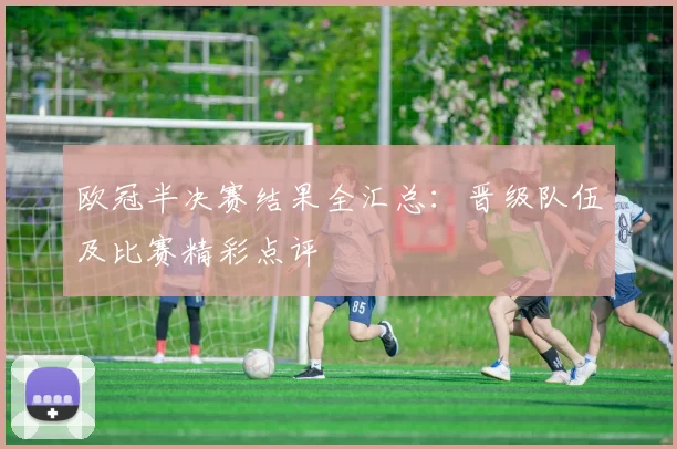欧冠半决赛结果全汇总：晋级队伍及比赛精彩点评